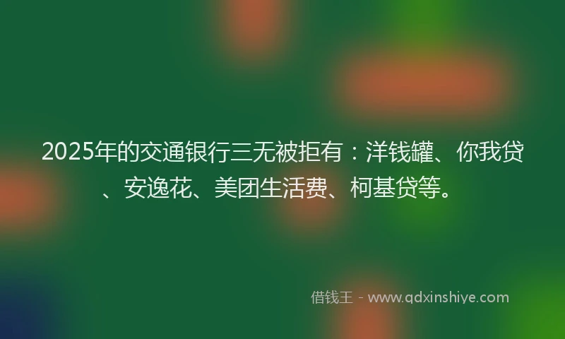 2025年的交通银行三无被拒有：洋钱罐、你我贷、安逸花、美团生活费、柯基贷等。