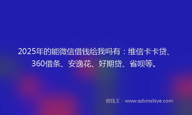 2025年的能微信借钱给我吗有：维信卡卡贷、360借条、安逸花、好期贷、省呗等。