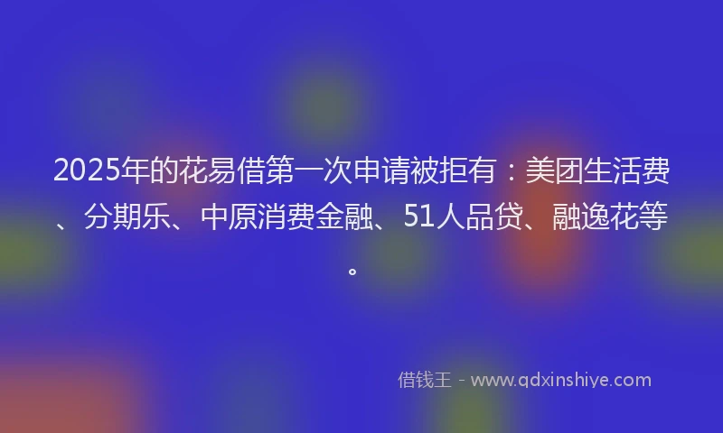 2025年的花易借第一次申请被拒有：美团生活费、分期乐、中原消费金融、51人品贷、融逸花等。