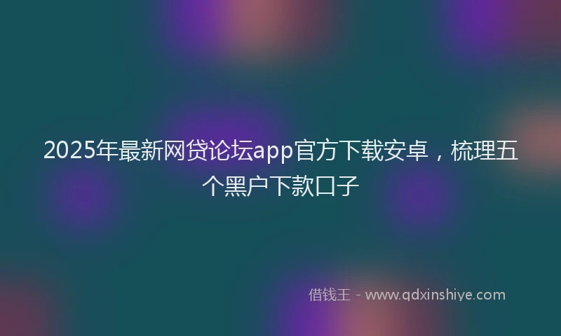 2025年最新网贷论坛app官方下载安卓，梳理五个黑户下款口子