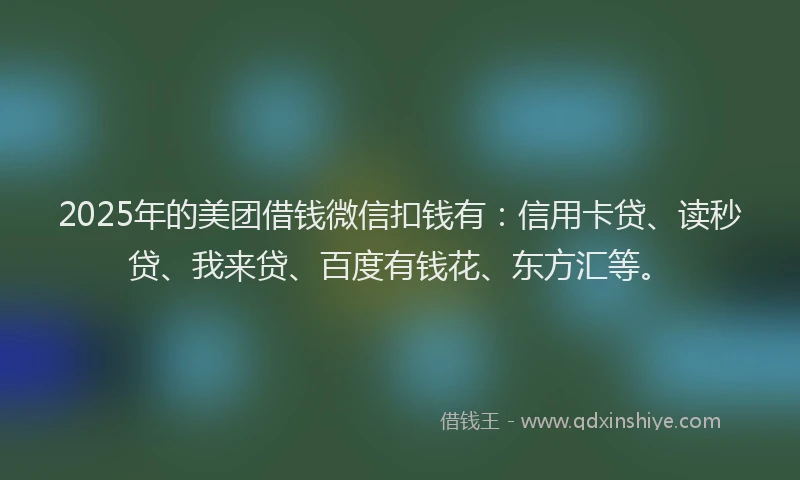 2025年的美团借钱微信扣钱有：信用卡贷、读秒贷、我来贷、百度有钱花、东方汇等。