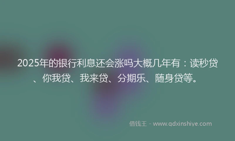 2025年的银行利息还会涨吗大概几年有：读秒贷、你我贷、我来贷、分期乐、随身贷等。