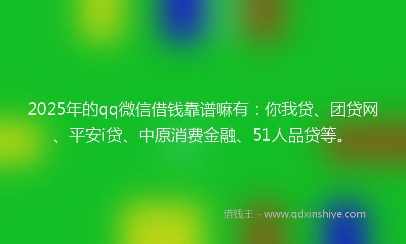2025年的qq微信借钱靠谱嘛有：你我贷、团贷网、平安i贷、中原消费金融、51人品贷等。