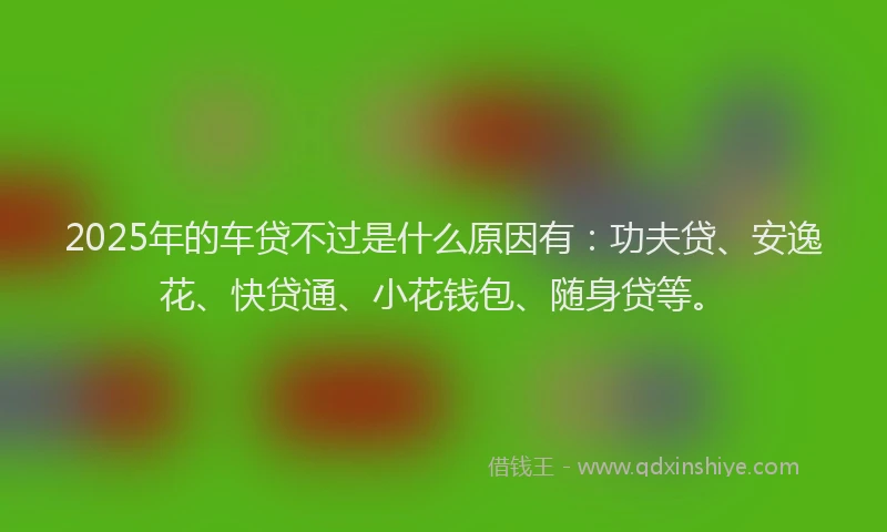2025年的车贷不过是什么原因有：功夫贷、安逸花、快贷通、小花钱包、随身贷等。