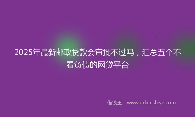 2025年最新邮政贷款会审批不过吗，汇总五个不看负债的网贷平台