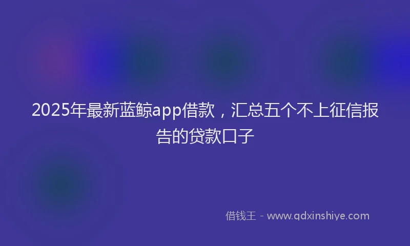 2025年最新蓝鲸app借款，汇总五个不上征信报告的贷款口子