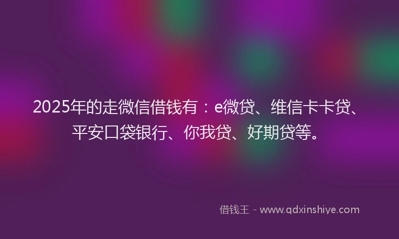 2025年的走微信借钱有：e微贷、维信卡卡贷、平安口袋银行、你我贷、好期贷等。