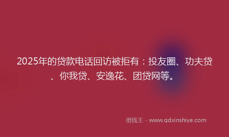 2025年的贷款电话回访被拒有：投友圈、功夫贷、你我贷、安逸花、团贷网等。