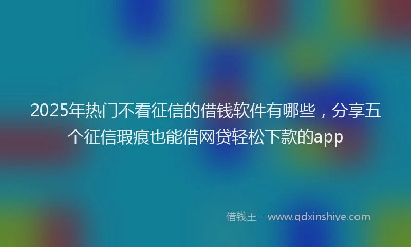 2025年热门不看征信的借钱软件有哪些，分享五个征信瑕疵也能借网贷轻松下款的app