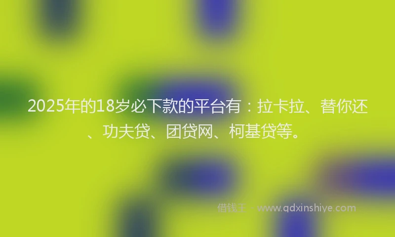 2025年的18岁必下款的平台有：拉卡拉、替你还、功夫贷、团贷网、柯基贷等。