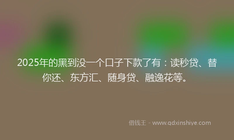 2025年的黑到没一个口子下款了有：读秒贷、替你还、东方汇、随身贷、融逸花等。