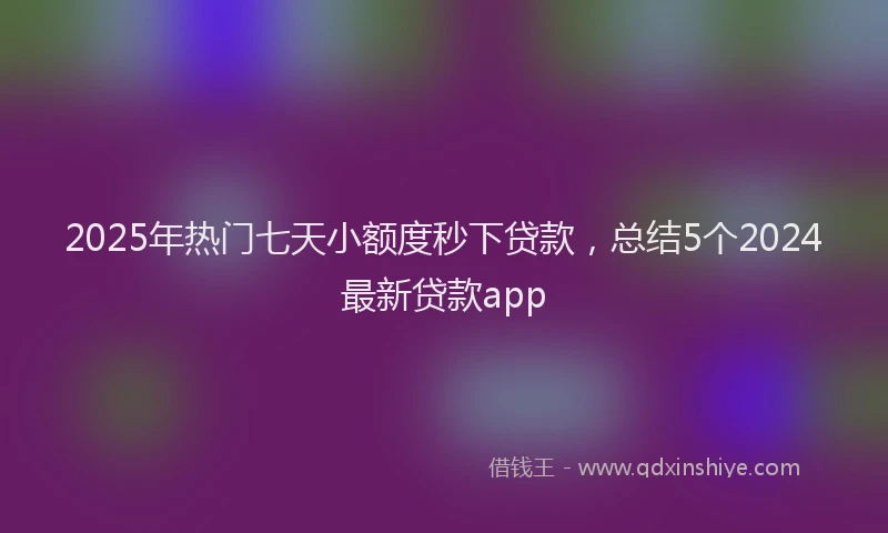 2025年热门七天小额度秒下贷款，总结5个2024最新贷款app