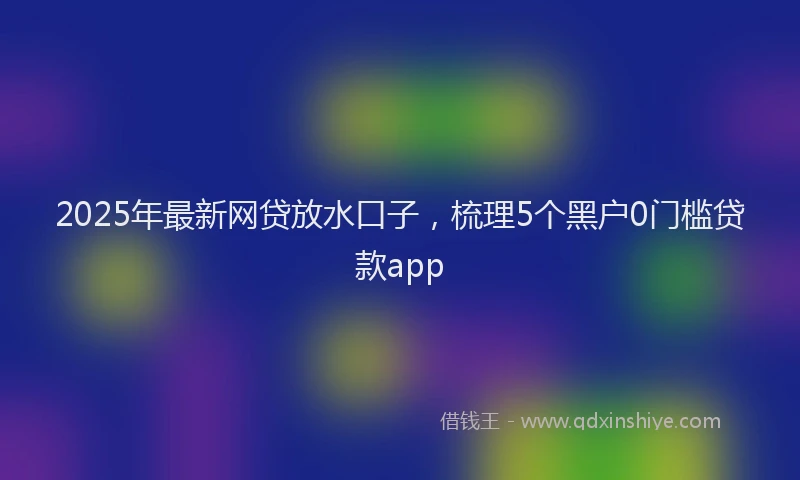 2025年最新网贷放水口子，梳理5个黑户0门槛贷款app