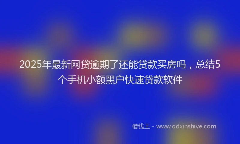 2025年最新网贷逾期了还能贷款买房吗，总结5个手机小额黑户快速贷款软件