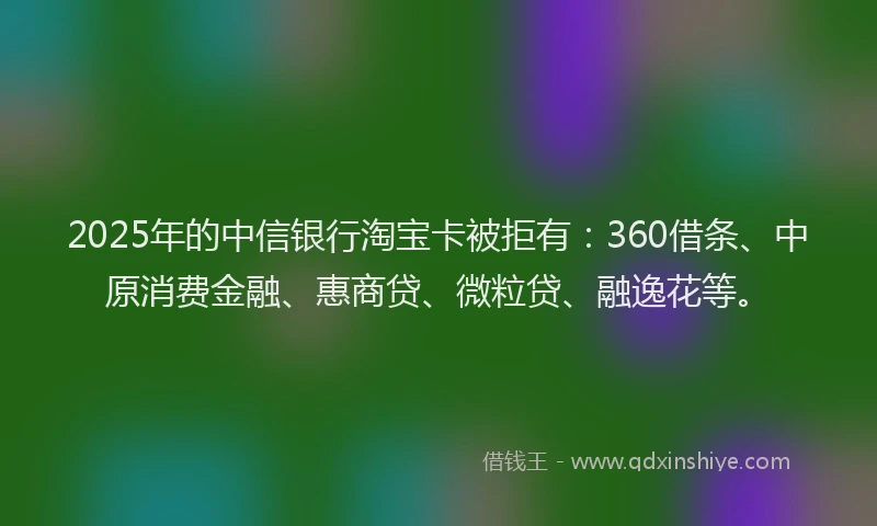 2025年的中信银行淘宝卡被拒有：360借条、中原消费金融、惠商贷、微粒贷、融逸花等。