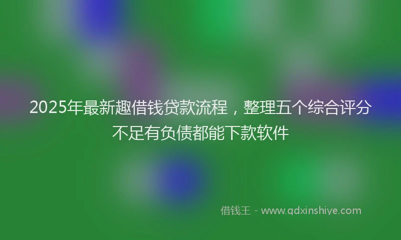 2025年最新趣借钱贷款流程，整理五个综合评分不足有负债都能下款软件
