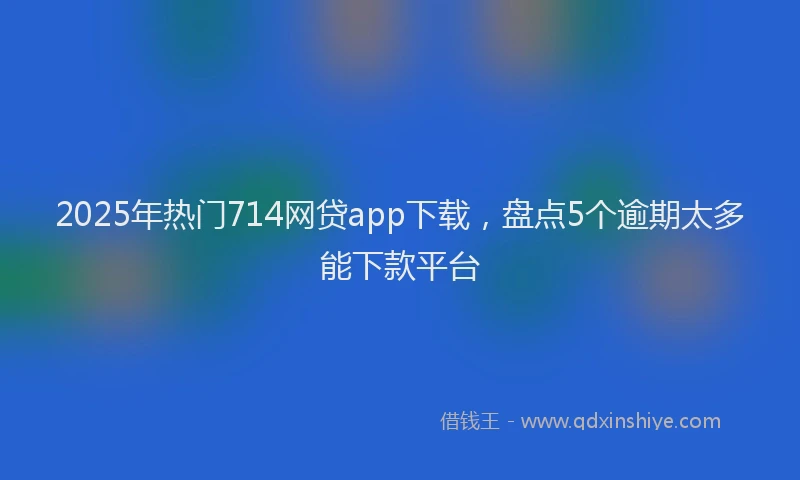 2025年热门714网贷app下载，盘点5个逾期太多能下款平台