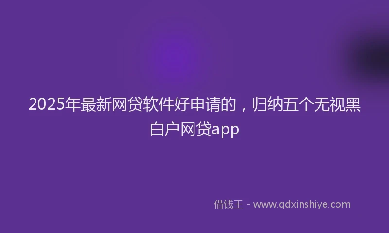 2025年最新网贷软件好申请的，归纳五个无视黑白户网贷app