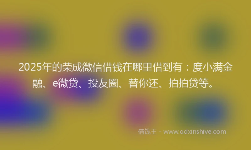 2025年的荣成微信借钱在哪里借到有：度小满金融、e微贷、投友圈、替你还、拍拍贷等。