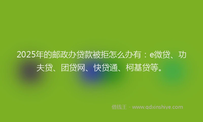 2025年的邮政办贷款被拒怎么办有：e微贷、功夫贷、团贷网、快贷通、柯基贷等。