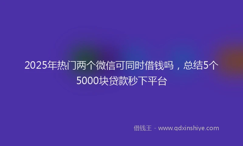 2025年热门两个微信可同时借钱吗，总结5个5000块贷款秒下平台