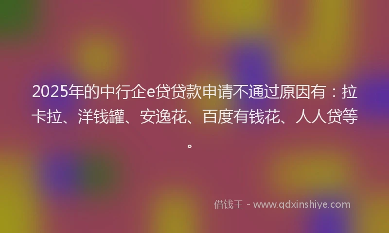 2025年的中行企e贷贷款申请不通过原因有：拉卡拉、洋钱罐、安逸花、百度有钱花、人人贷等。
