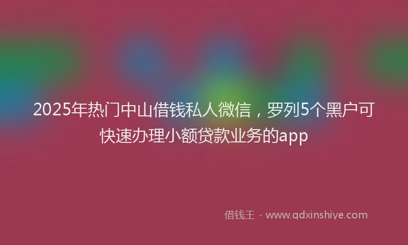 2025年热门中山借钱私人微信，罗列5个黑户可快速办理小额贷款业务的app