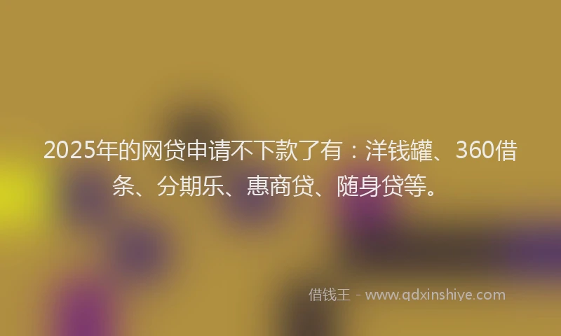 2025年的网贷申请不下款了有：洋钱罐、360借条、分期乐、惠商贷、随身贷等。