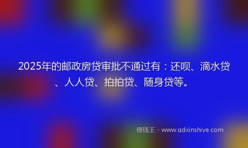 2025年的邮政房贷审批不通过有：还呗、滴水贷、人人贷、拍拍贷、随身贷等。