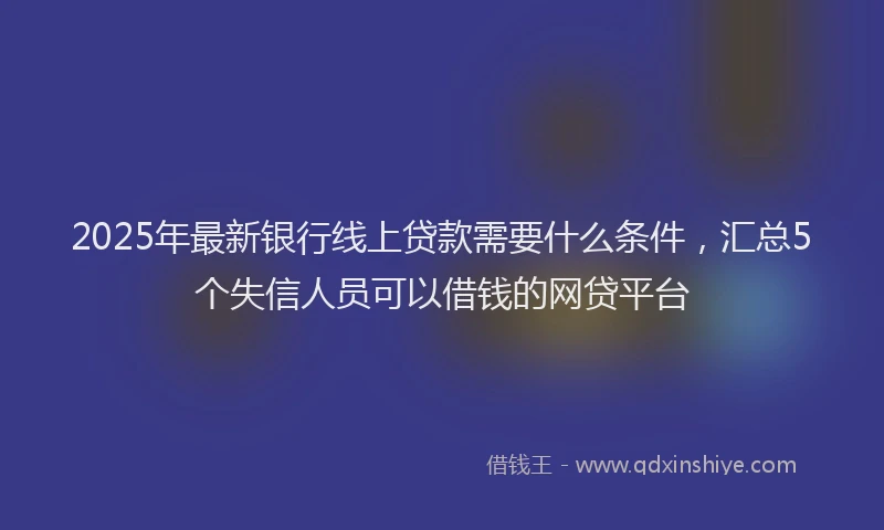 2025年最新银行线上贷款需要什么条件，汇总5个失信人员可以借钱的网贷平台