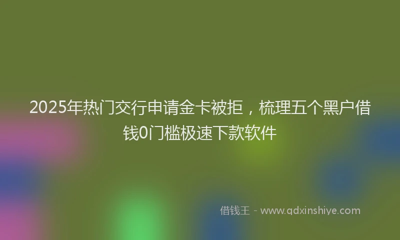 2025年热门交行申请金卡被拒，梳理五个黑户借钱0门槛极速下款软件