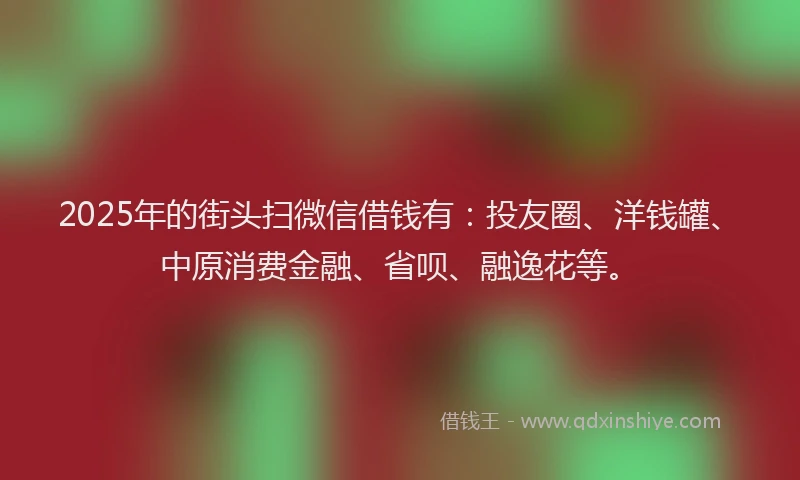 2025年的街头扫微信借钱有：投友圈、洋钱罐、中原消费金融、省呗、融逸花等。