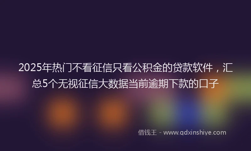 2025年热门不看征信只看公积金的贷款软件，汇总5个无视征信大数据当前逾期下款的口子
