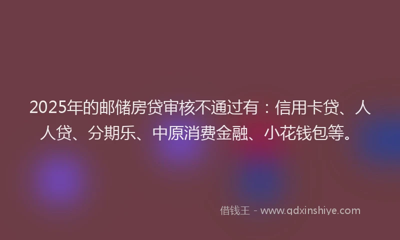 2025年的邮储房贷审核不通过有：信用卡贷、人人贷、分期乐、中原消费金融、小花钱包等。