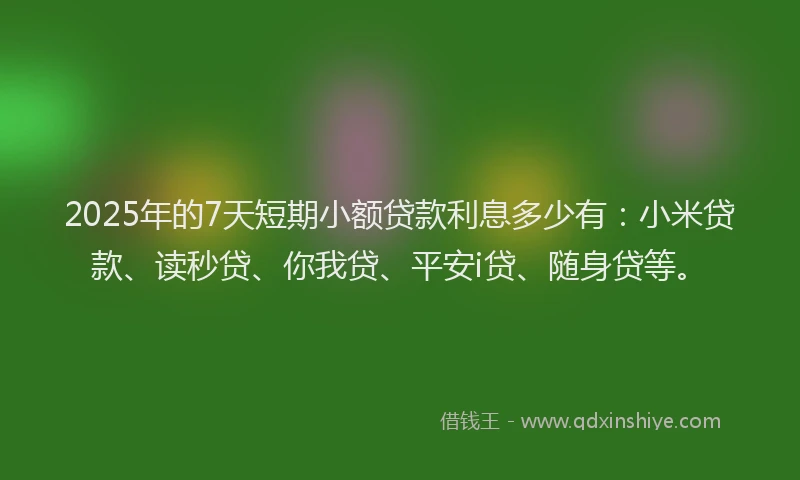 2025年的7天短期小额贷款利息多少有：小米贷款、读秒贷、你我贷、平安i贷、随身贷等。