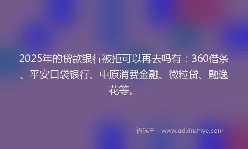 2025年的贷款银行被拒可以再去吗有：360借条、平安口袋银行、中原消费金融、微粒贷、融逸花等。