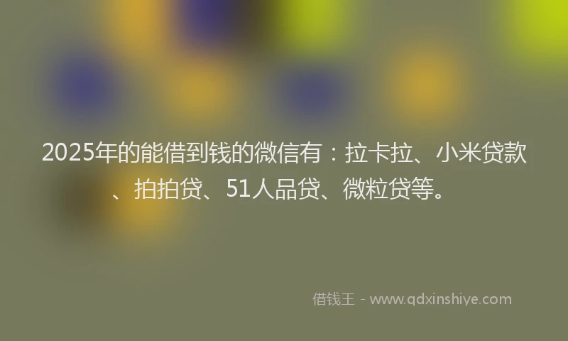 2025年的能借到钱的微信有：拉卡拉、小米贷款、拍拍贷、51人品贷、微粒贷等。