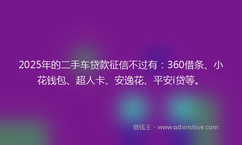 2025年的二手车贷款征信不过有：360借条、小花钱包、超人卡、安逸花、平安i贷等。