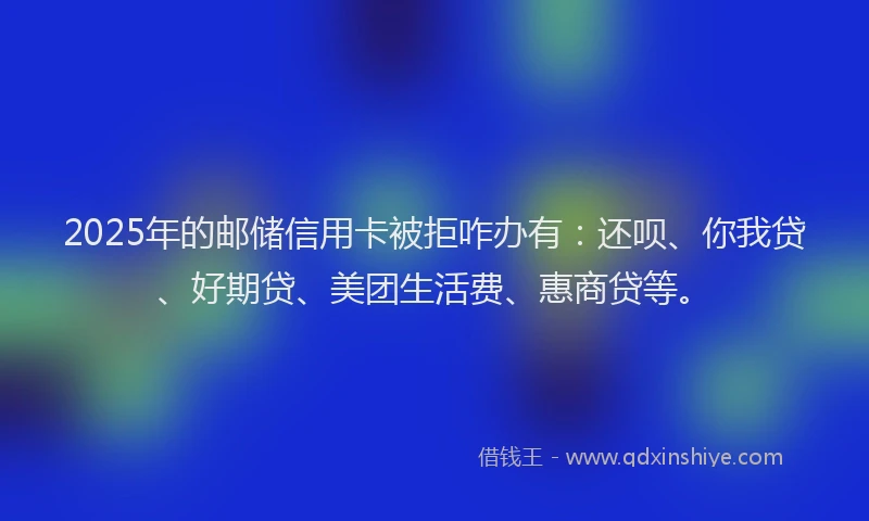 2025年的邮储信用卡被拒咋办有：还呗、你我贷、好期贷、美团生活费、惠商贷等。