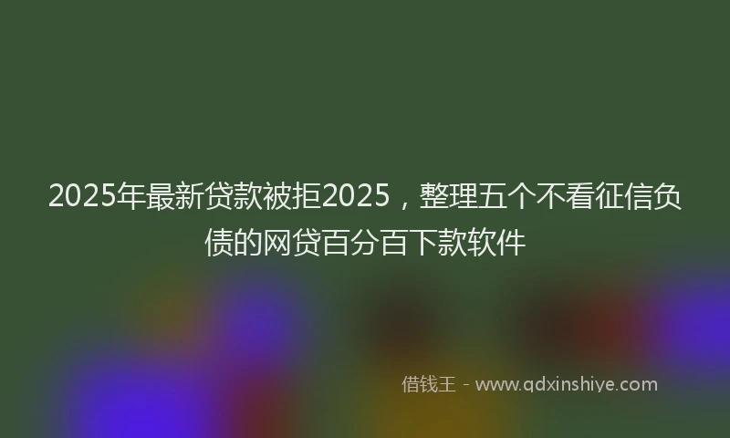 2025年最新贷款被拒2025，整理五个不看征信负债的网贷百分百下款软件