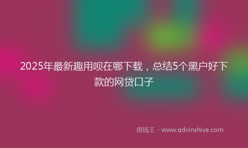 2025年最新趣用呗在哪下载，总结5个黑户好下款的网贷口子