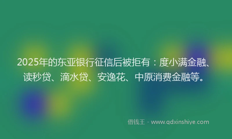 2025年的东亚银行征信后被拒有：度小满金融、读秒贷、滴水贷、安逸花、中原消费金融等。