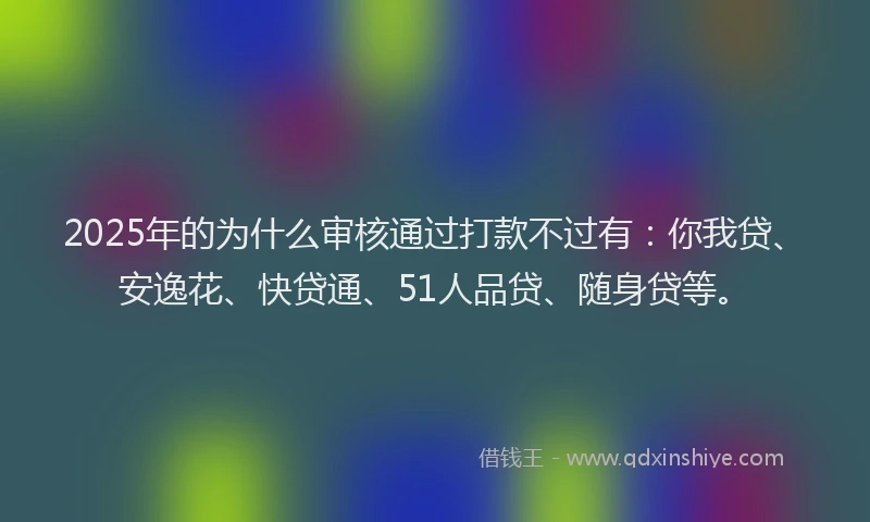 2025年的为什么审核通过打款不过有：你我贷、安逸花、快贷通、51人品贷、随身贷等。