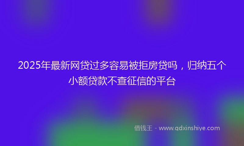 2025年最新网贷过多容易被拒房贷吗，归纳五个小额贷款不查征信的平台