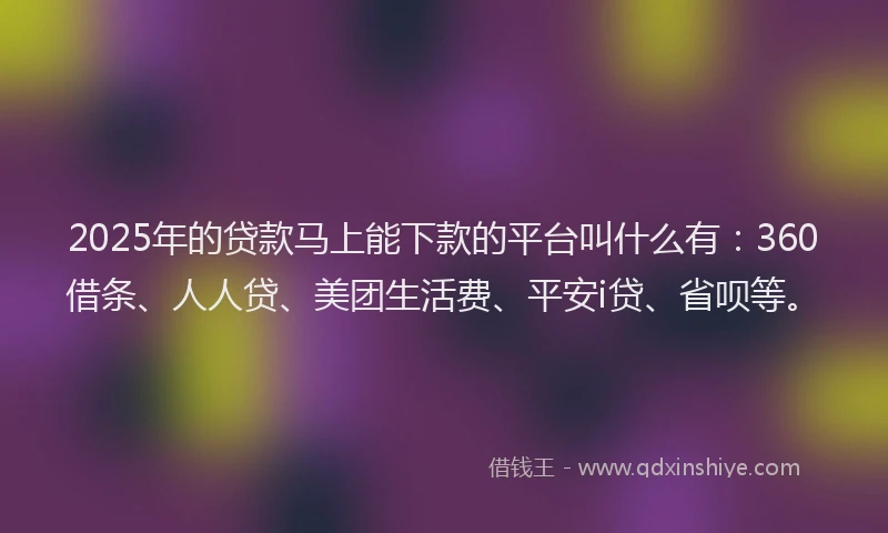 2025年的贷款马上能下款的平台叫什么有：360借条、人人贷、美团生活费、平安i贷、省呗等。