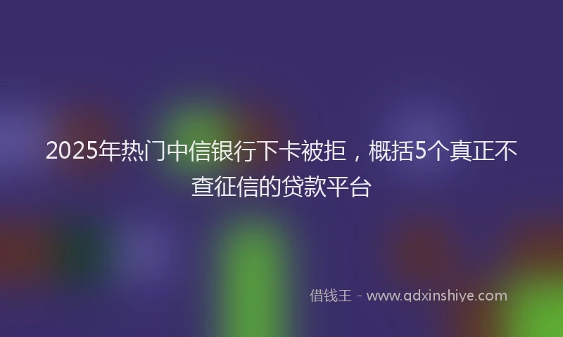 2025年热门中信银行下卡被拒，概括5个真正不查征信的贷款平台