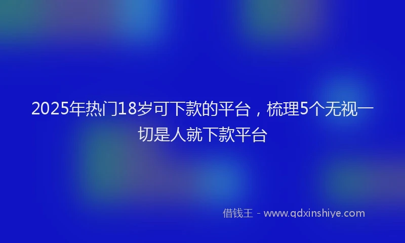 2025年热门18岁可下款的平台，梳理5个无视一切是人就下款平台