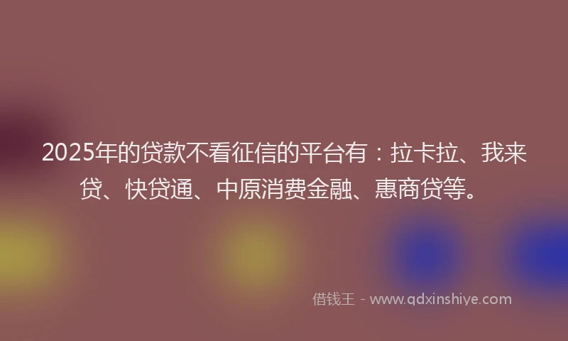 2025年的贷款不看征信的平台有：拉卡拉、我来贷、快贷通、中原消费金融、惠商贷等。