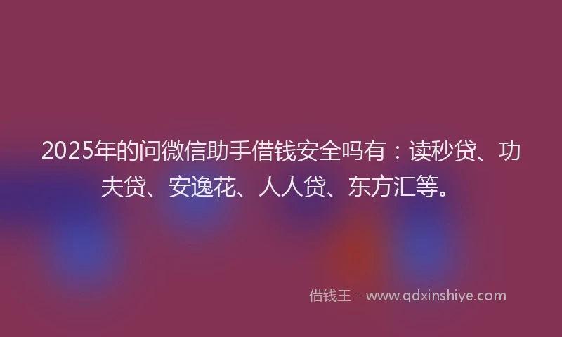 2025年的问微信助手借钱安全吗有：读秒贷、功夫贷、安逸花、人人贷、东方汇等。