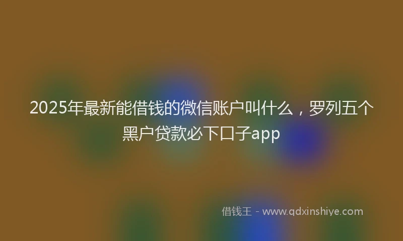 2025年最新能借钱的微信账户叫什么，罗列五个黑户贷款必下口子app